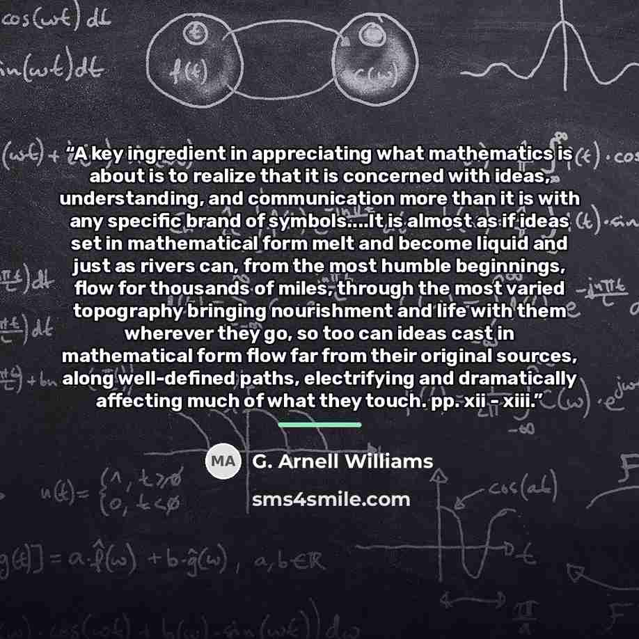 “A key ingredient in appreciating what mathematics is about is to realize that it is concerned with ideas, understanding, and communication more than it is with any specific brand of symbols…It is almost as if ideas set in mathematical form melt and become liquid and just as rivers can, from the…” quote by G. Arnell Williams