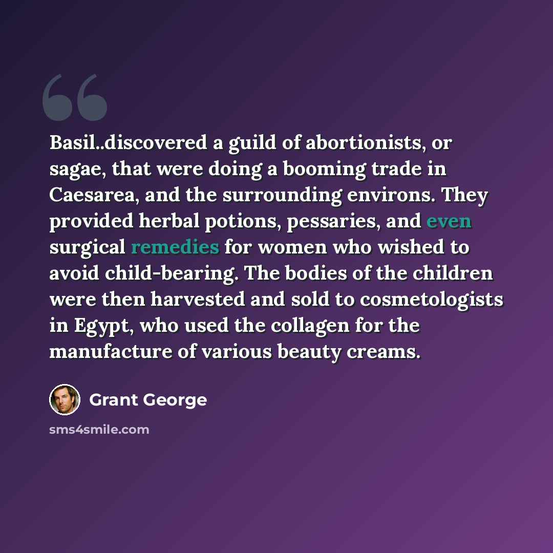 “Basil..discovered a guild of abortionists, or sagae, that were doing a booming trade in Caesarea, and the surrounding environs. They provided herbal potions, pessaries, and even surgical remedies for women who wished to avoid child-bearing. The bodies of the children were then harvested and sold…” quote by Grant George