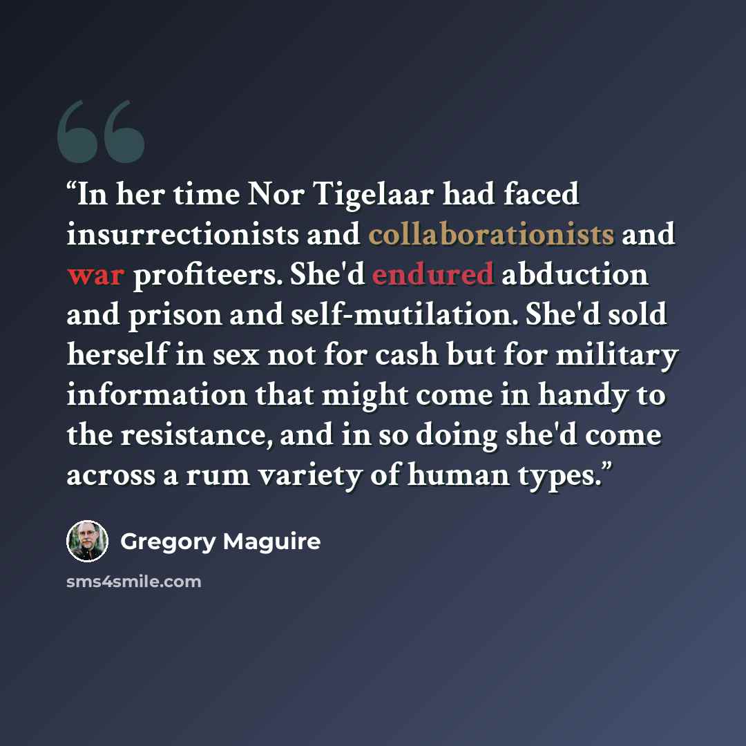 “In her time Nor Tigelaar had faced insurrectionists and collaborationists and war profiteers. She'd endured abduction and prison and self-mutilation. She'd sold herself in sex not for cash but for military information that might come in handy to the resistance, and in so doing she'd come across a…” quote by Gregory Maguire