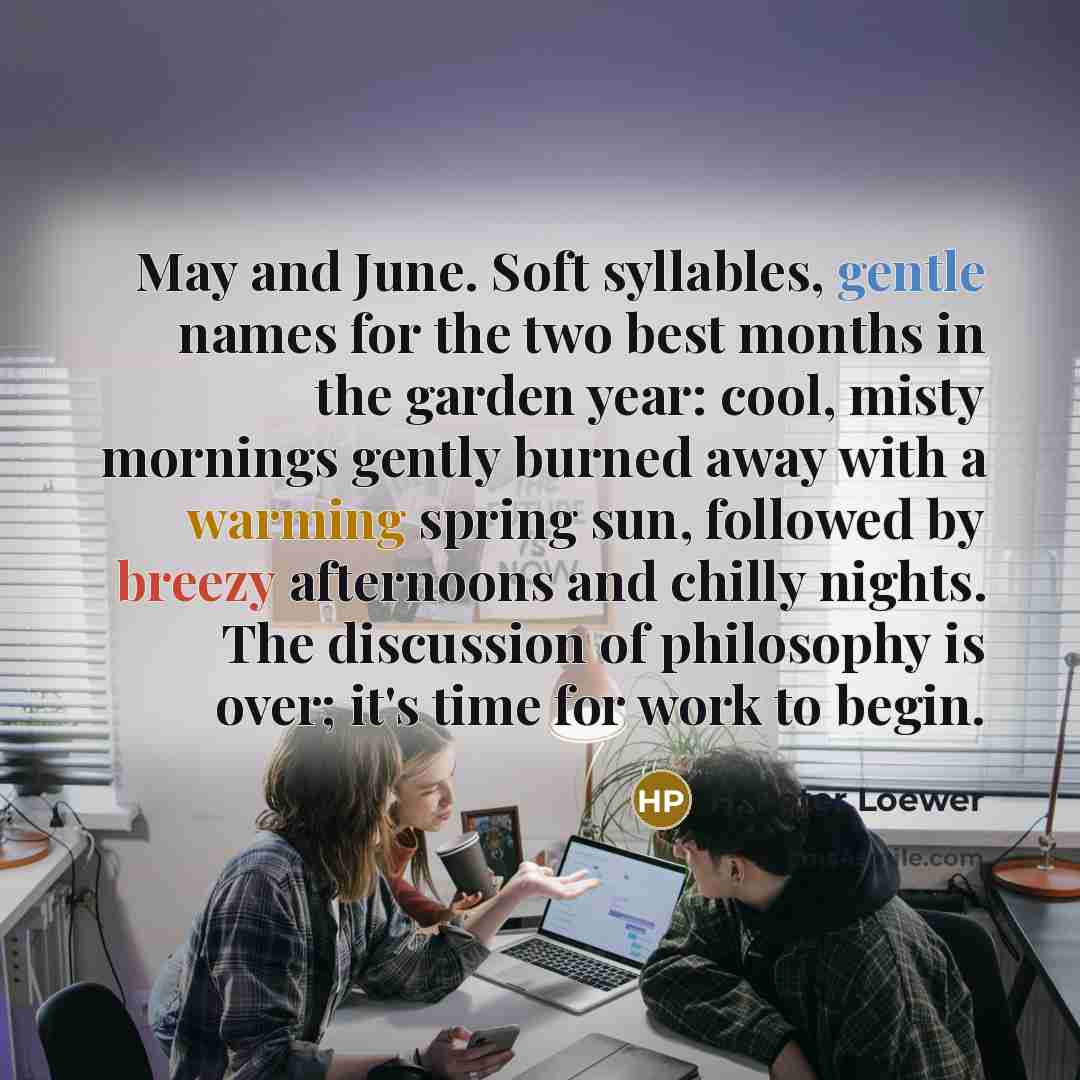 “May and June. Soft syllables, gentle names for the two best months in the garden year: cool, misty mornings gently burned away with a warming spring sun, followed by breezy afternoons and chilly nights. The discussion of philosophy is over; it's time for work to begin.” quote by H. Peter Loewer