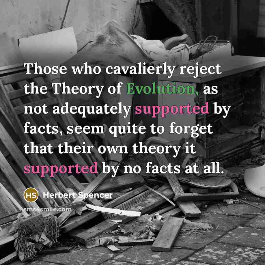 “Those who cavalierly reject the Theory of Evolution, as not adequately supported by facts, seem quite to forget that their own theory it supported by no facts at all.” quote by Herbert Spencer