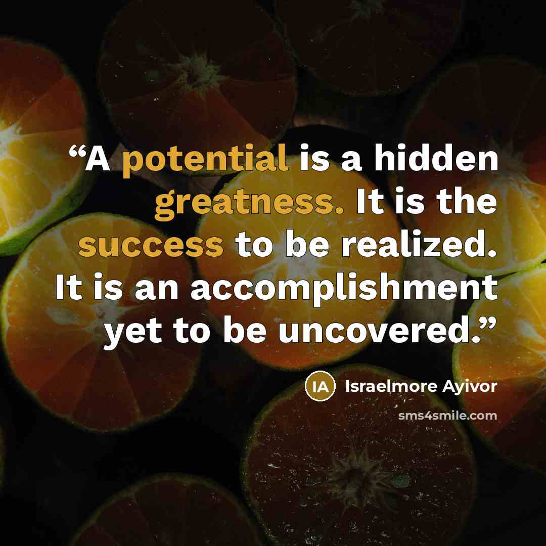 “A potential is a hidden greatness. It is the success to be realized. It is an accomplishment yet to be uncovered.” quote by Israelmore Ayivor