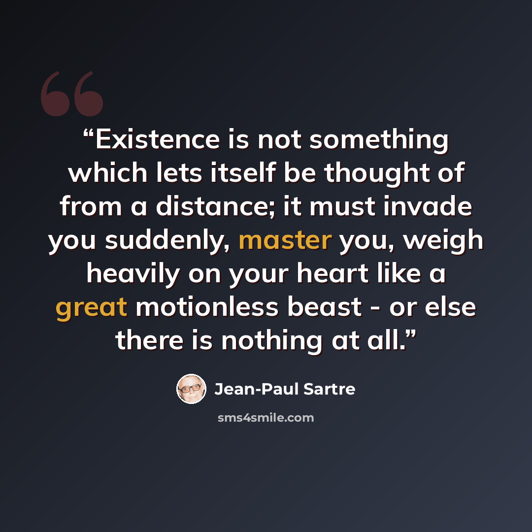 “Existence is not something which lets itself be thought of from a distance; it must invade you suddenly, master you, weigh heavily on your heart like a great motionless beast - or else there is nothing at all.” quote by Jean-Paul Sartre