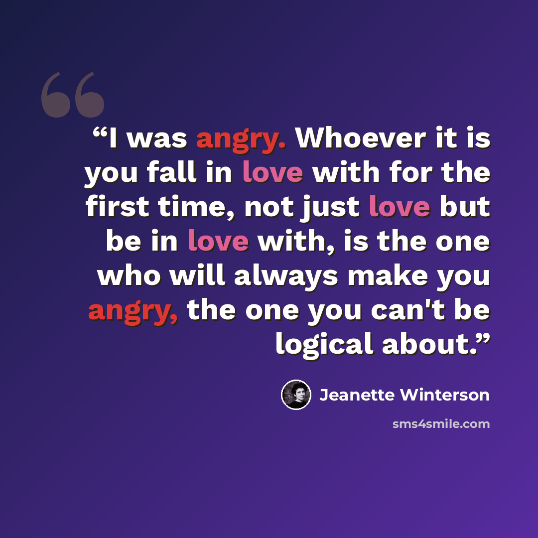“I was angry. Whoever it is you fall in love with for the first time, not just love but be in love with, is the one who will always make you angry, the one you can't be logical about.” quote by Jeanette Winterson