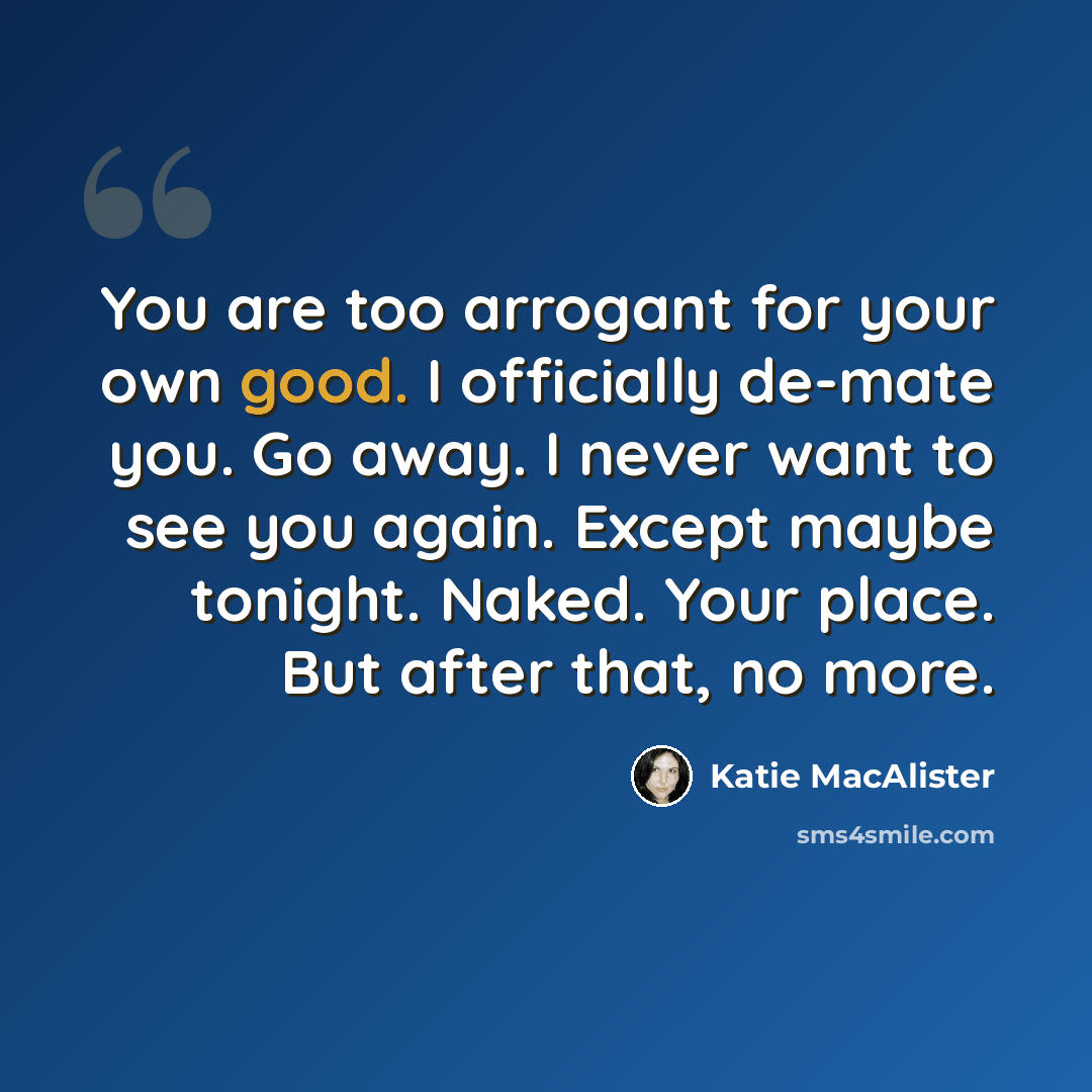 “You are too arrogant for your own good. I officially de-mate you. Go away. I never want to see you again. Except maybe tonight. Naked. Your place. But after that, no more.” quote by Katie MacAlister