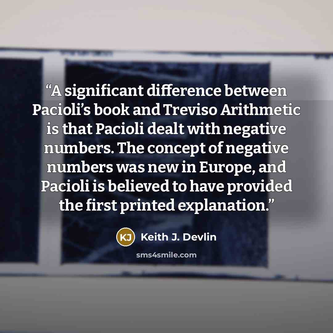 “A significant difference between Pacioli’s book and Treviso Arithmetic is that Pacioli dealt with negative numbers. The concept of negative numbers was new in Europe, and Pacioli is believed to have provided the first printed explanation.” quote by Keith J. Devlin