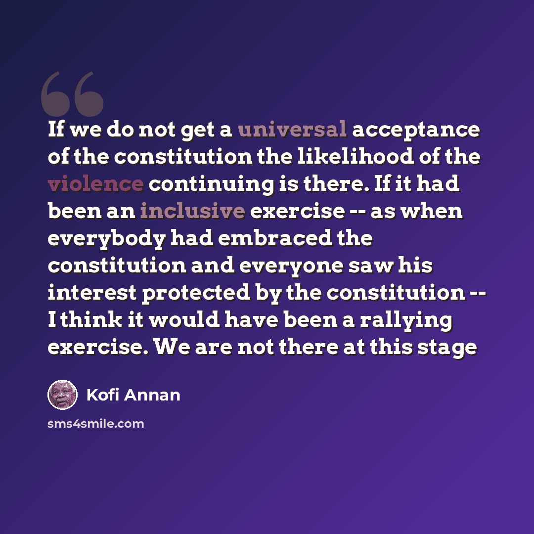 “If we do not get a universal acceptance of the constitution the likelihood of the violence continuing is there. If it had been an inclusive exercise -- as when everybody had embraced the constitution and everyone saw his interest protected by the constitution -- I think it would have been a…” quote by Kofi Annan