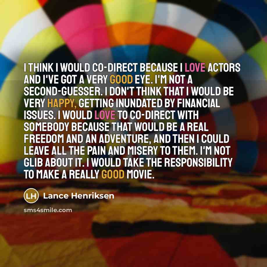 “I think I would co-direct because I love actors and I've got a very good eye. I'm not a second-guesser. I don't think that I would be very happy, getting inundated by financial issues. I would love to co-direct with somebody because that would be a real freedom and an adventure, and then I could…” quote by Lance Henriksen