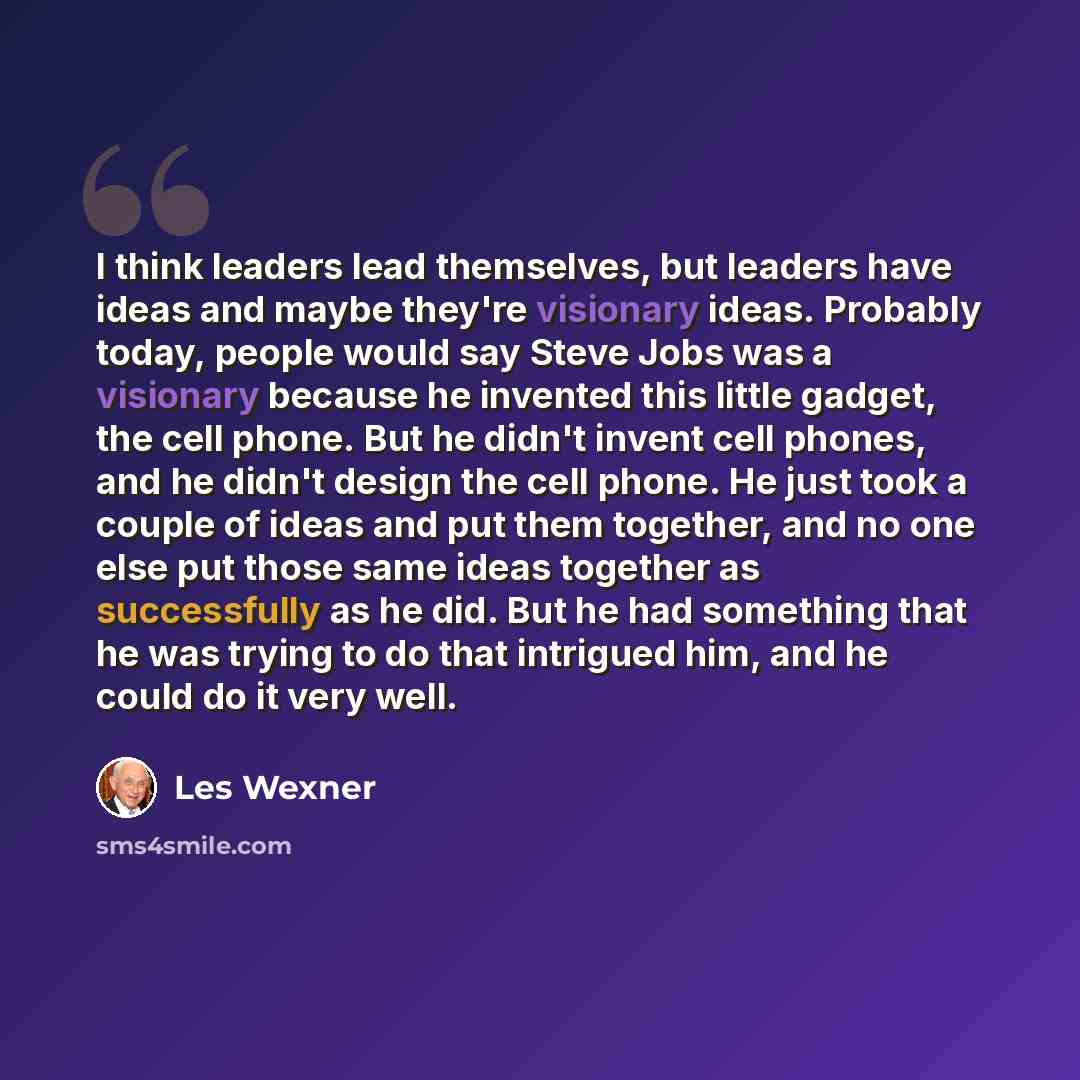 “I think leaders lead themselves, but leaders have ideas and maybe they're visionary ideas. Probably today, people would say Steve Jobs was a visionary because he invented this little gadget, the cell phone. But he didn't invent cell phones, and he didn't design the cell phone. He just took a…” quote by Les Wexner