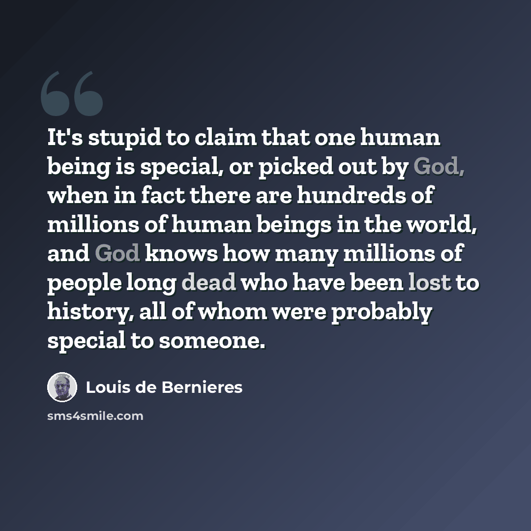 “It's stupid to claim that one human being is special, or picked out by God, when in fact there are hundreds of millions of human beings in the world, and God knows how many millions of people long dead who have been lost to history, all of whom were probably special to someone.” quote by Louis de Bernieres