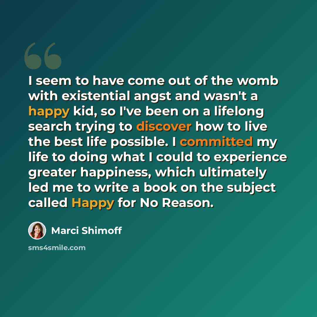 “I seem to have come out of the womb with existential angst and wasn't a happy kid, so I've been on a lifelong search trying to discover how to live the best life possible. I committed my life to doing what I could to experience greater happiness, which ultimately led me to write a book on the…” quote by Marci Shimoff