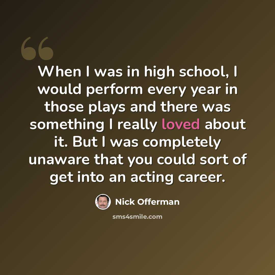 “When I was in high school, I would perform every year in those plays and there was something I really loved about it. But I was completely unaware that you could sort of get into an acting career.” quote by Nick Offerman