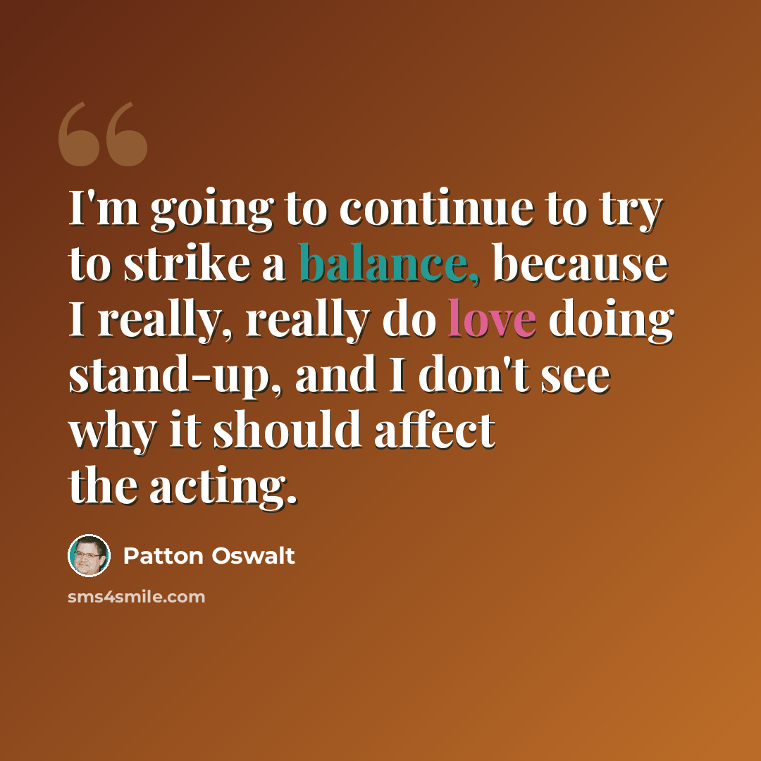 “I'm going to continue to try to strike a balance, because I really, really do love doing stand-up, and I don't see why it should affect the acting.” quote by Patton Oswalt