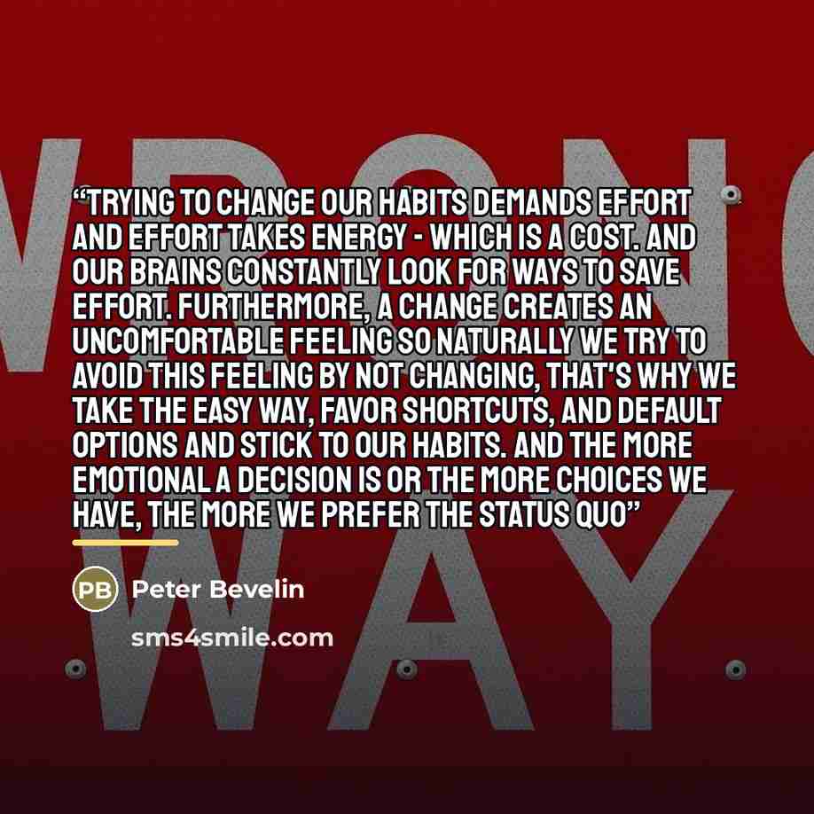 “Trying to change our habits demands effort and effort takes energy - which is a cost. And our brains constantly look for ways to save effort. Furthermore, a change creates an uncomfortable feeling so naturally we try to avoid this feeling by not changing, That's why we take the easy way, favor…” quote by Peter Bevelin