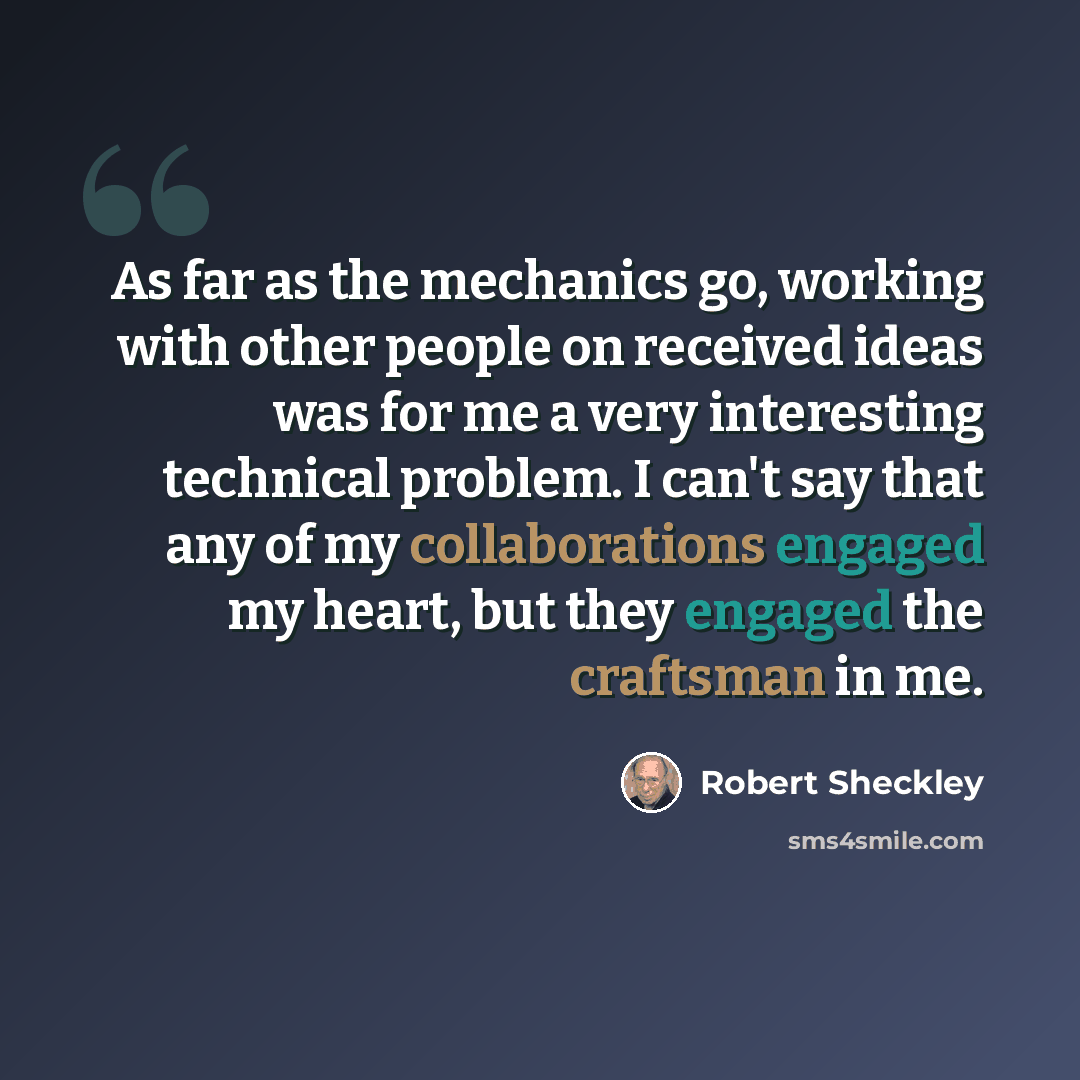 “As far as the mechanics go, working with other people on received ideas was for me a very interesting technical problem. I can't say that any of my collaborations engaged my heart, but they engaged the craftsman in me.” quote by Robert Sheckley