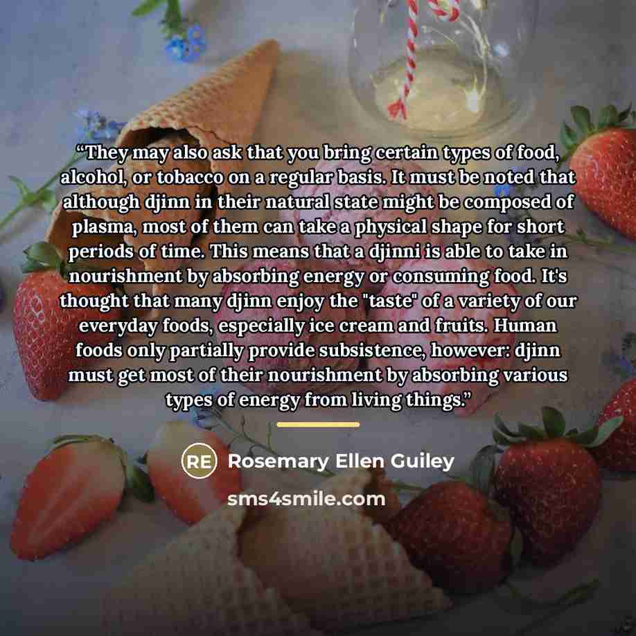 “They may also ask that you bring certain types of food, alcohol, or tobacco on a regular basis. It must be noted that although djinn in their natural state might be composed of plasma, most of them can take a physical shape for short periods of time. This means that a djinni is able to take in…” quote by Rosemary Ellen Guiley