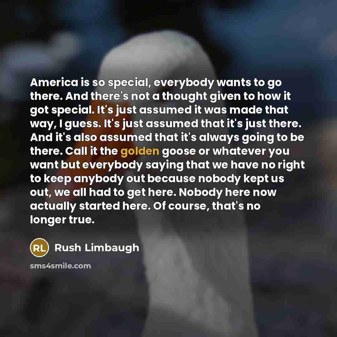 “America is so special, everybody wants to go there. And there's not a thought given to how it got special. It's just assumed it was made that way, I guess. It's just assumed that it's just there. And it's also assumed that it's always going to be there. Call it the golden goose or whatever you…” quote by Rush Limbaugh