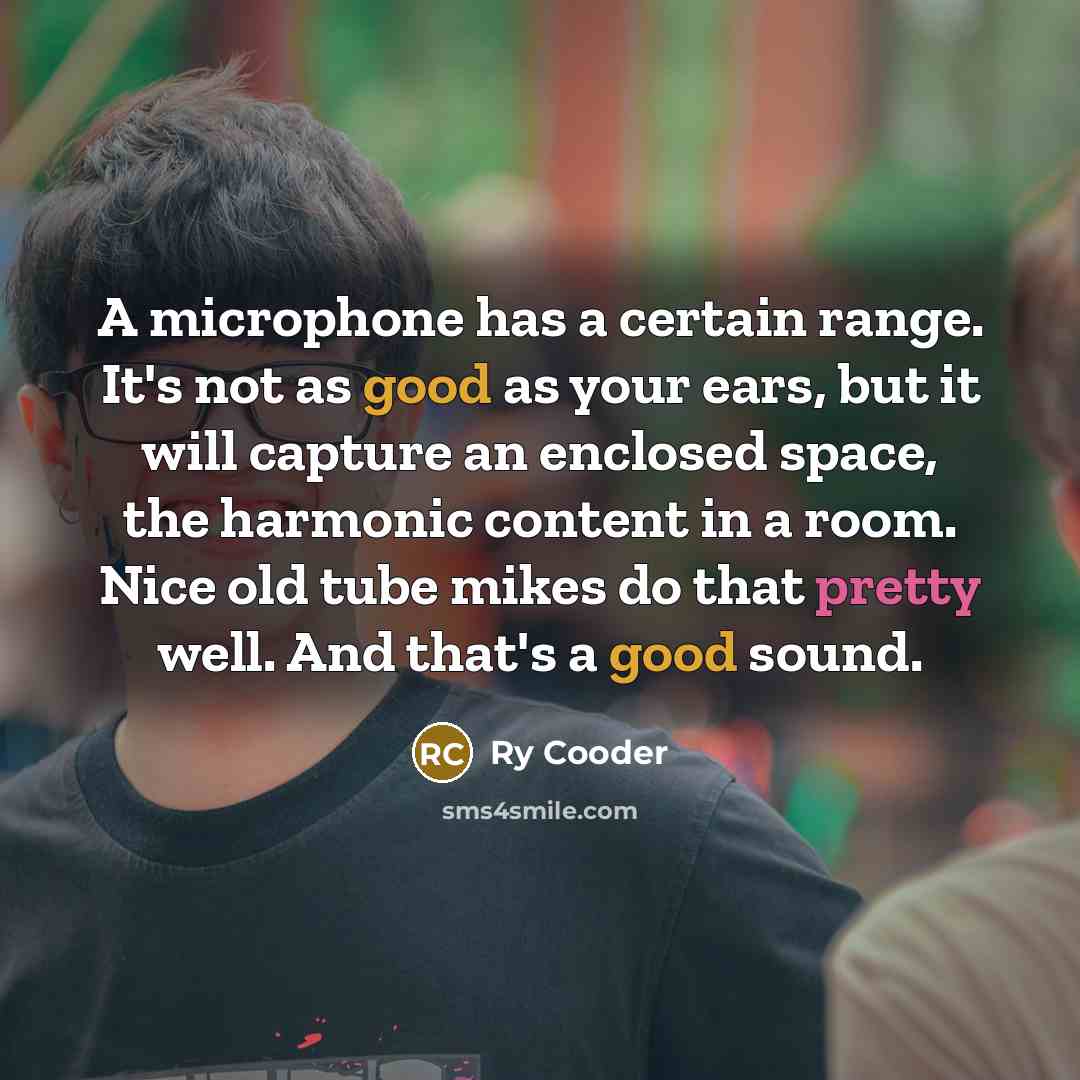 “A microphone has a certain range. It's not as good as your ears, but it will capture an enclosed space, the harmonic content in a room. Nice old tube mikes do that pretty well. And that's a good sound.” quote by Ry Cooder