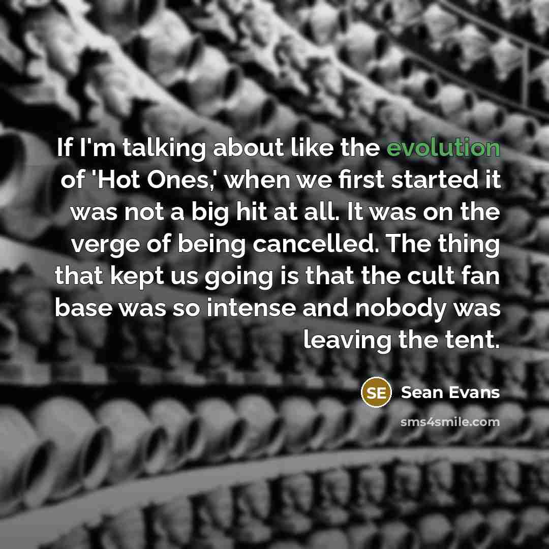 “If I'm talking about like the evolution of 'Hot Ones,' when we first started it was not a big hit at all. It was on the verge of being cancelled. The thing that kept us going is that the cult fan base was so intense and nobody was leaving the tent.” quote by Sean Evans