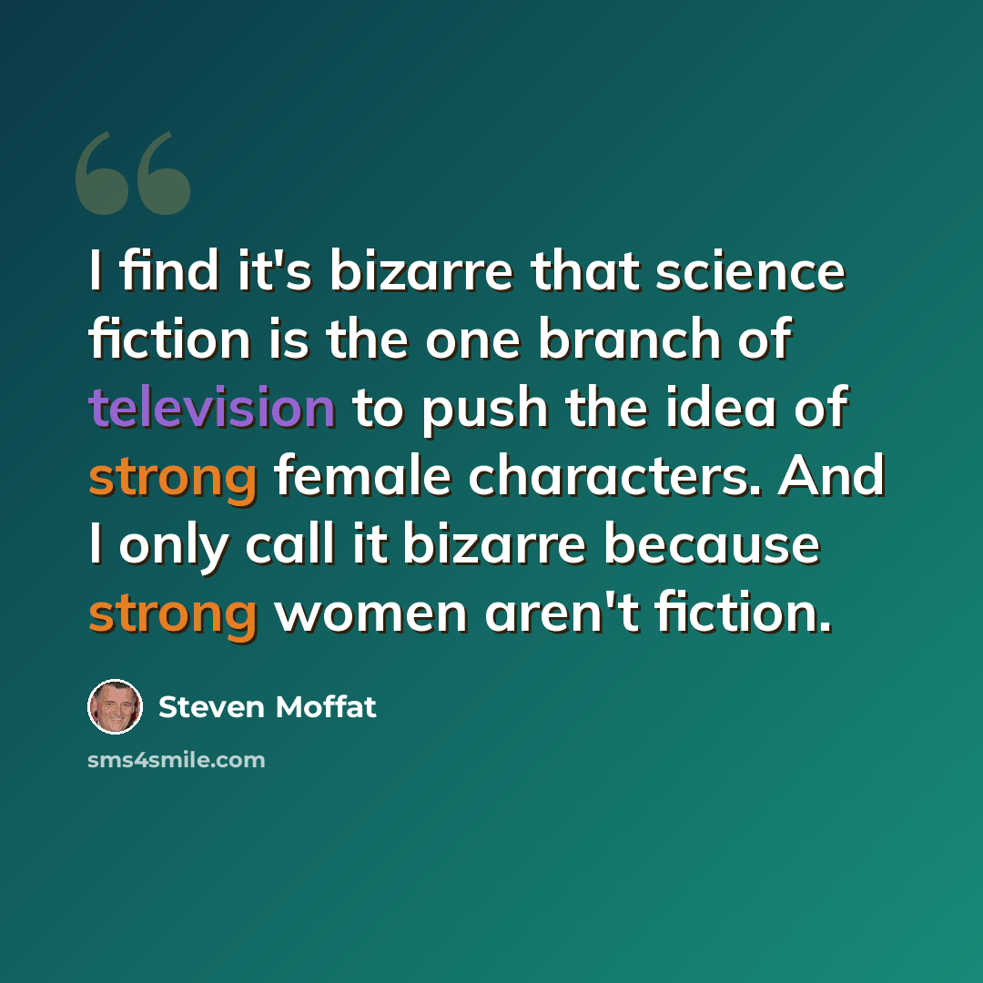 “I find it's bizarre that science fiction is the one branch of television to push the idea of strong female characters. And I only call it bizarre because strong women aren't fiction.” quote by Steven Moffat