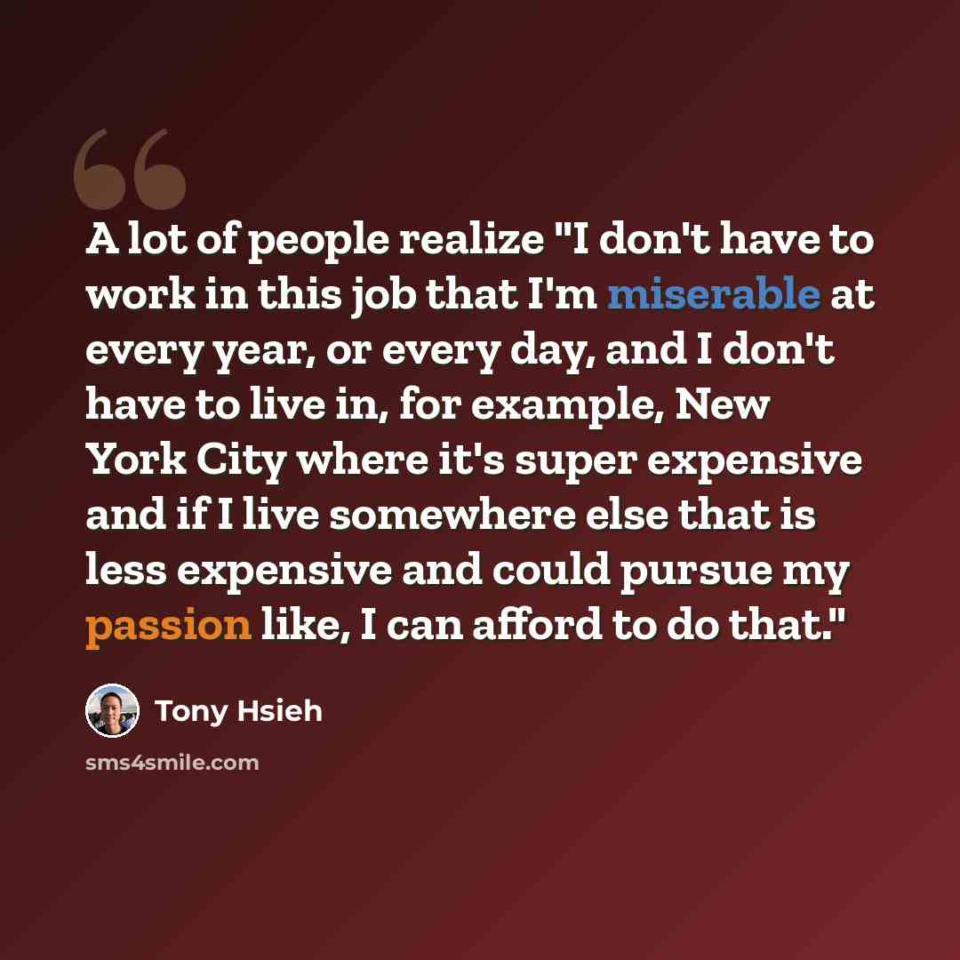“A lot of people realize "I don't have to work in this job that I'm miserable at every year, or every day, and I don't have to live in, for example, New York City where it's super expensive and if I live somewhere else that is less expensive and could pursue my passion like, I can afford to do that."” quote by Tony Hsieh