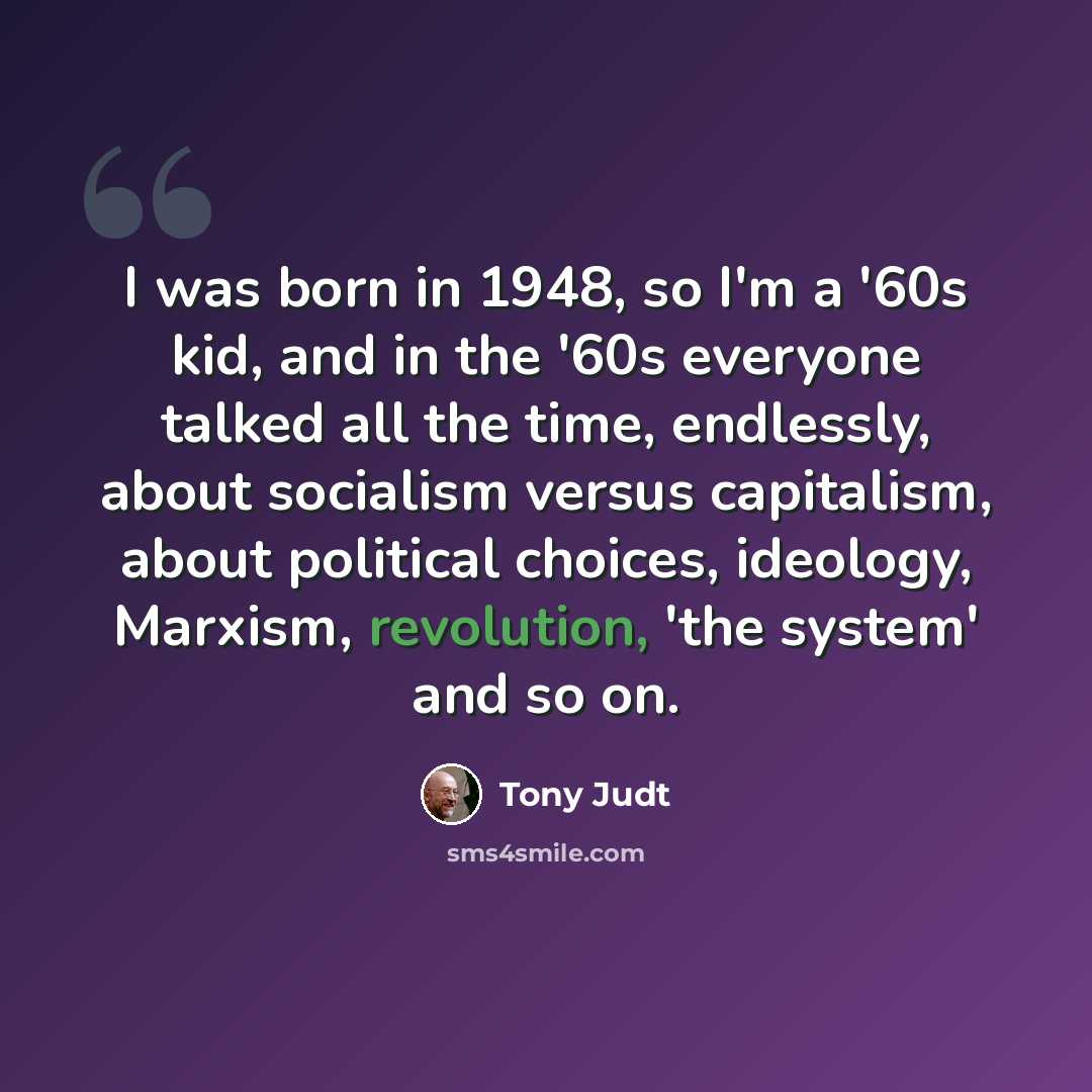 “I was born in 1948, so I'm a '60s kid, and in the '60s everyone talked all the time, endlessly, about socialism versus capitalism, about political choices, ideology, Marxism, revolution, 'the system' and so on.” quote by Tony Judt