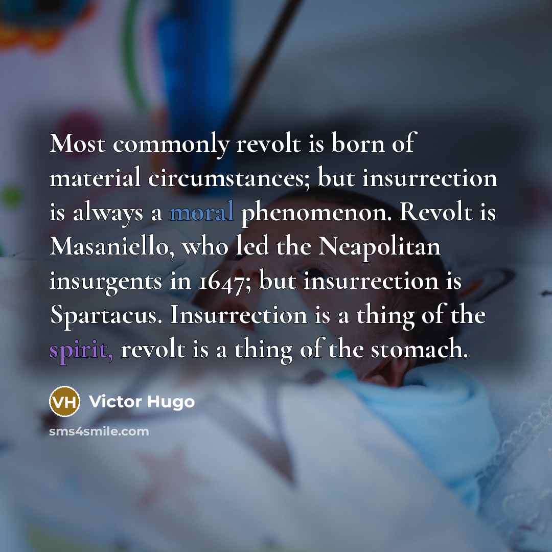 “Most commonly revolt is born of material circumstances; but insurrection is always a moral phenomenon. Revolt is Masaniello, who led the Neapolitan insurgents in 1647; but insurrection is Spartacus. Insurrection is a thing of the spirit, revolt is a thing of the stomach.” quote by Victor Hugo