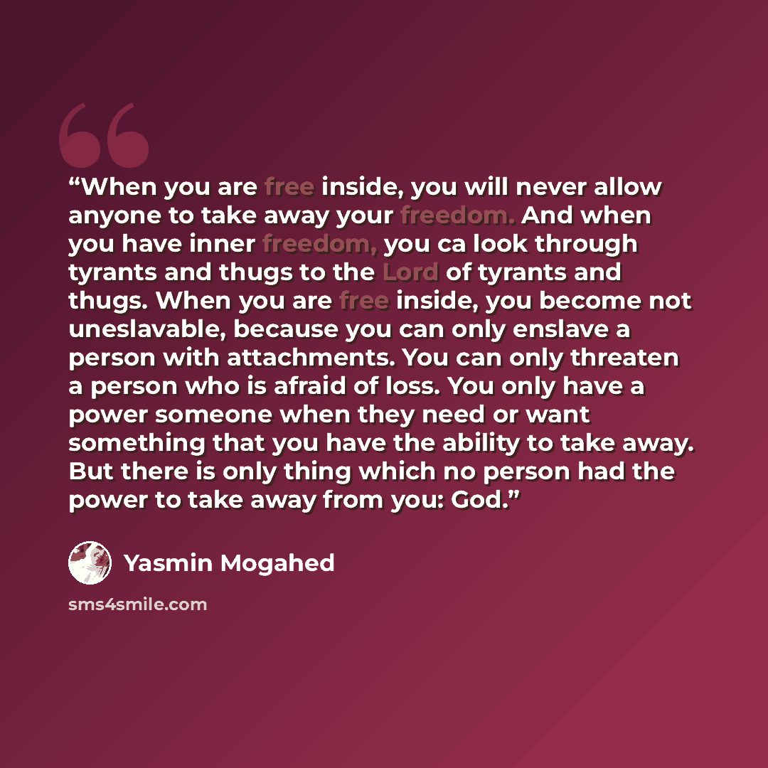 “When you are free inside, you will never allow anyone to take away your freedom. And when you have inner freedom, you ca look through tyrants and thugs to the Lord of tyrants and thugs. When you are free inside, you become not uneslavable, because you can only enslave a person with attachments…” quote by Yasmin Mogahed