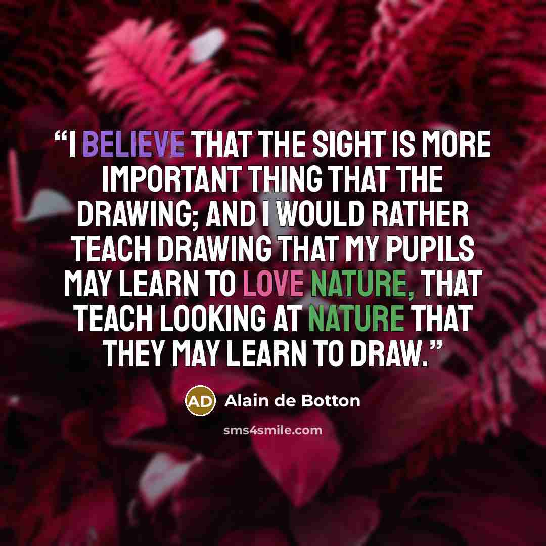 “I believe that the sight is more important thing that the drawing; and i would rather teach drawing that my pupils may learn to love nature, that teach looking at nature that they may learn to draw.” quote by Alain de Botton