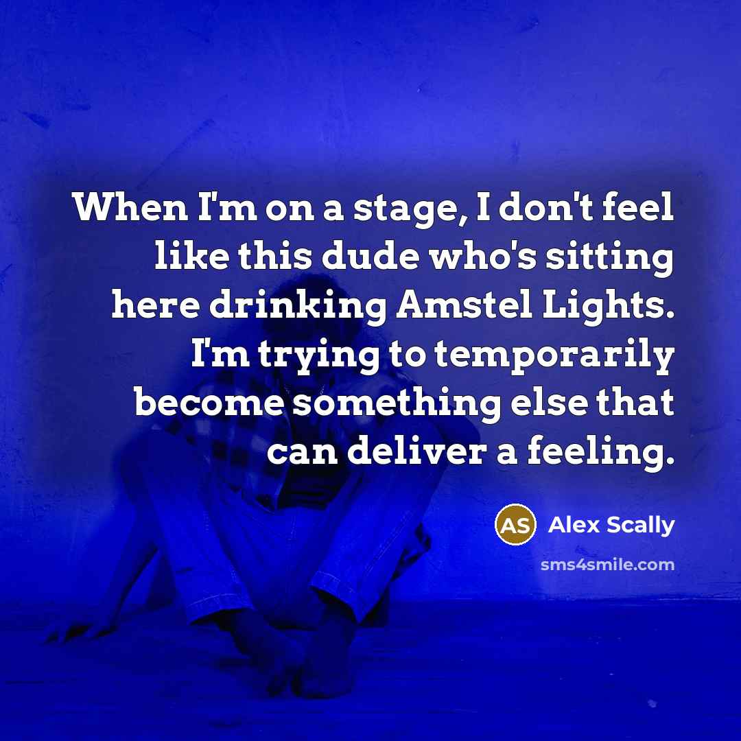 “When I'm on a stage, I don't feel like this dude who's sitting here drinking Amstel Lights. I'm trying to temporarily become something else that can deliver a feeling.” quote by Alex Scally