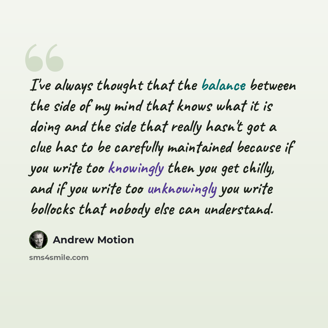 “I've always thought that the balance between the side of my mind that knows what it is doing and the side that really hasn't got a clue has to be carefully maintained because if you write too knowingly then you get chilly, and if you write too unknowingly you write bollocks that nobody else can…” quote by Andrew Motion