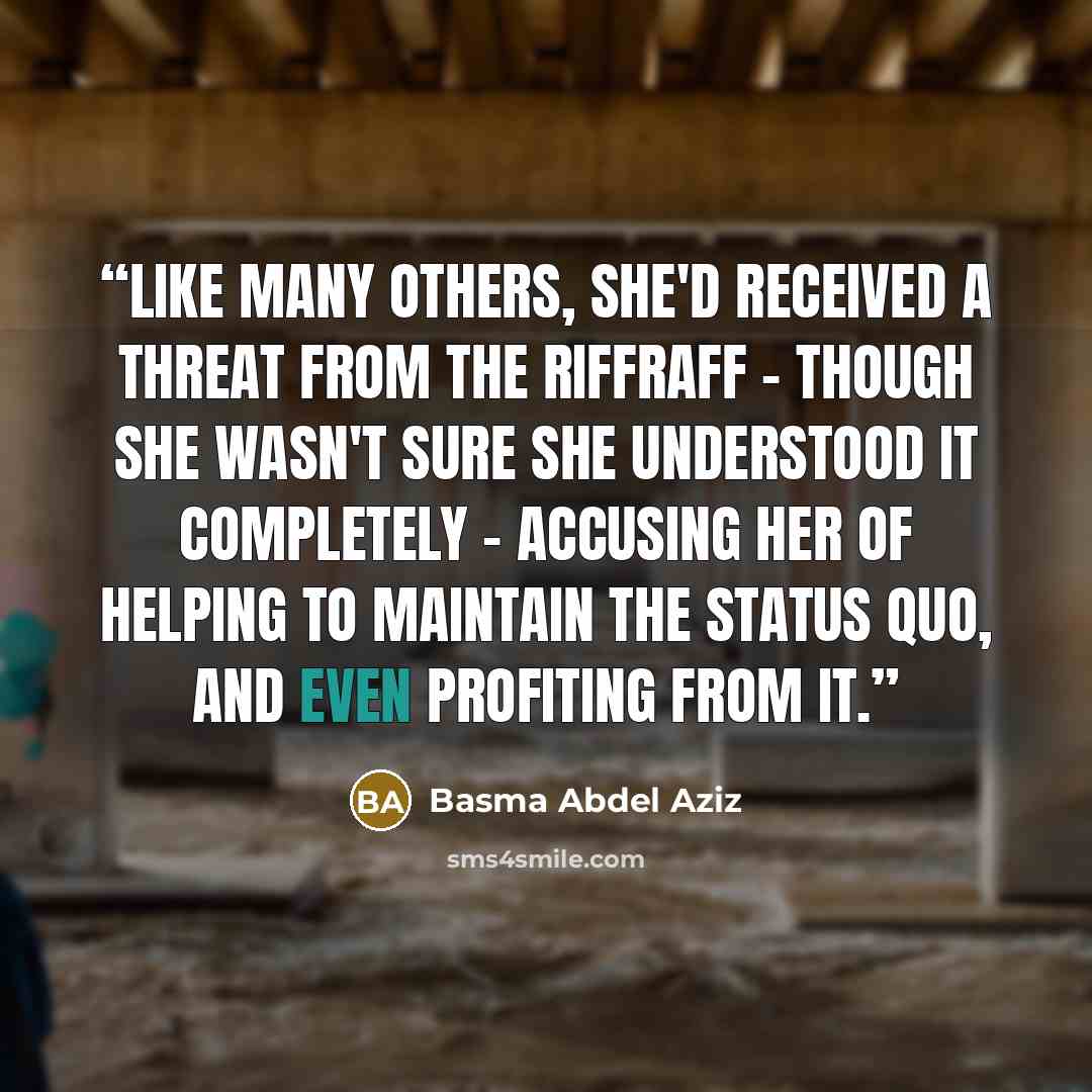 “Like many others, she'd received a threat from the Riffraff - though she wasn't sure she understood it completely - accusing her of helping to maintain the status quo, and even profiting from it.” quote by Basma Abdel Aziz