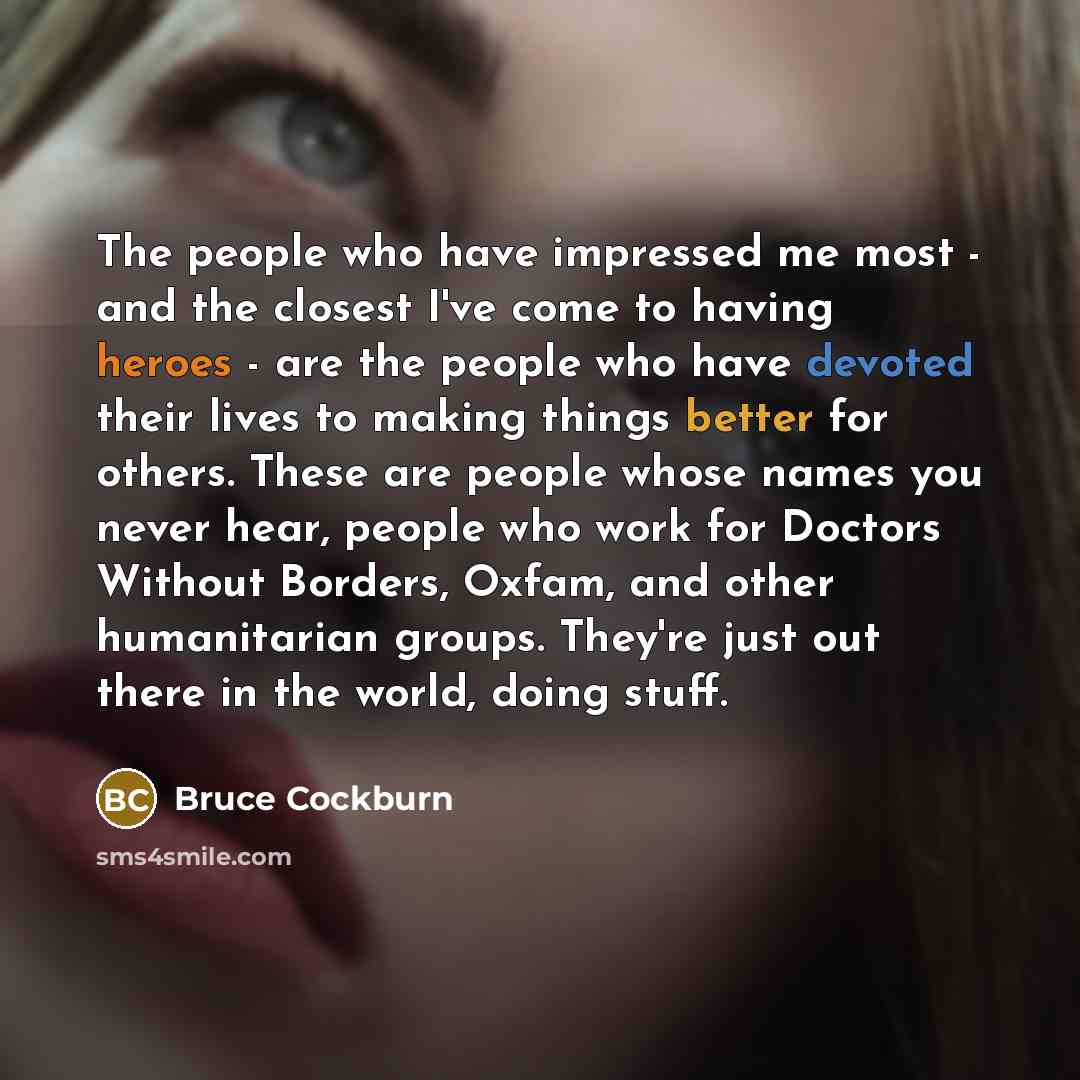 “The people who have impressed me most - and the closest I've come to having heroes - are the people who have devoted their lives to making things better for others. These are people whose names you never hear, people who work for Doctors Without Borders, Oxfam, and other humanitarian groups…” quote by Bruce Cockburn