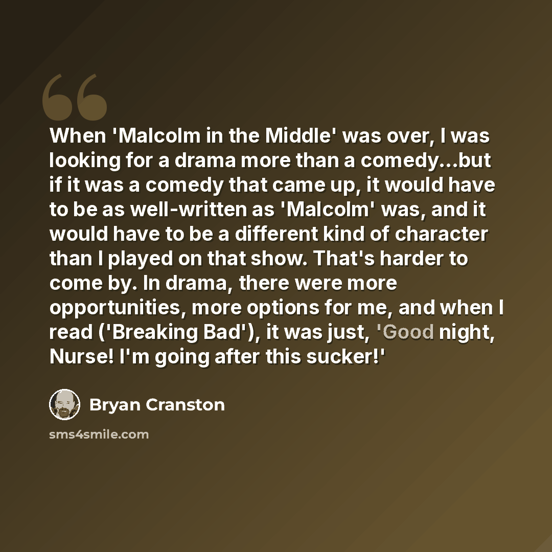 “When 'Malcolm in the Middle' was over, I was looking for a drama more than a comedy...but if it was a comedy that came up, it would have to be as well-written as 'Malcolm' was, and it would have to be a different kind of character than I played on that show. That's harder to come by. In drama…” quote by Bryan Cranston