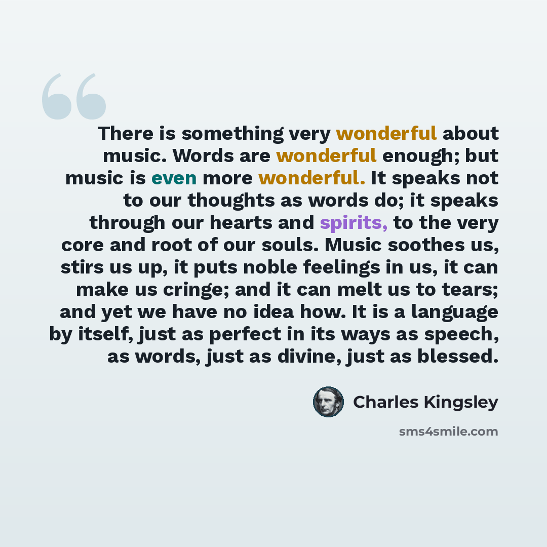 “There is something very wonderful about music. Words are wonderful enough; but music is even more wonderful. It speaks not to our thoughts as words do; it speaks through our hearts and spirits, to the very core and root of our souls. Music soothes us, stirs us up, it puts noble feelings in us, it…” quote by Charles Kingsley