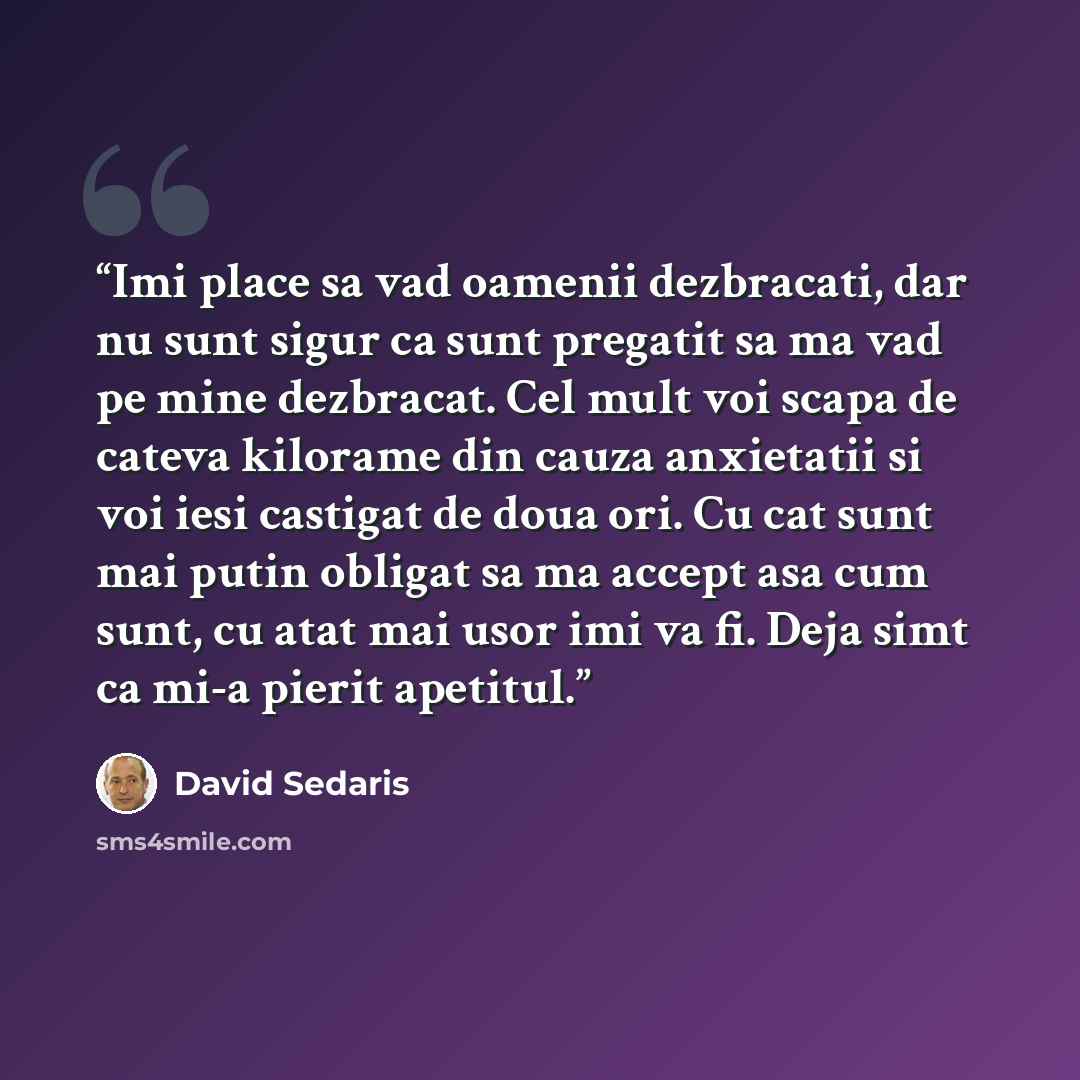 “Imi place sa vad oamenii dezbracati, dar nu sunt sigur ca sunt pregatit sa ma vad pe mine dezbracat. Cel mult voi scapa de cateva kilorame din cauza anxietatii si voi iesi castigat de doua ori. Cu cat sunt mai putin obligat sa ma accept asa cum sunt, cu atat mai usor imi va fi. Deja simt ca mi-a…” quote by David Sedaris