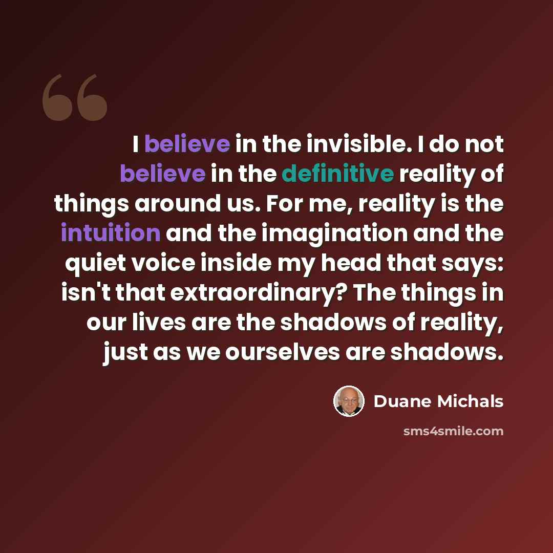 “I believe in the invisible. I do not believe in the definitive reality of things around us. For me, reality is the intuition and the imagination and the quiet voice inside my head that says: isn't that extraordinary? The things in our lives are the shadows of reality, just as we ourselves are…” quote by Duane Michals
