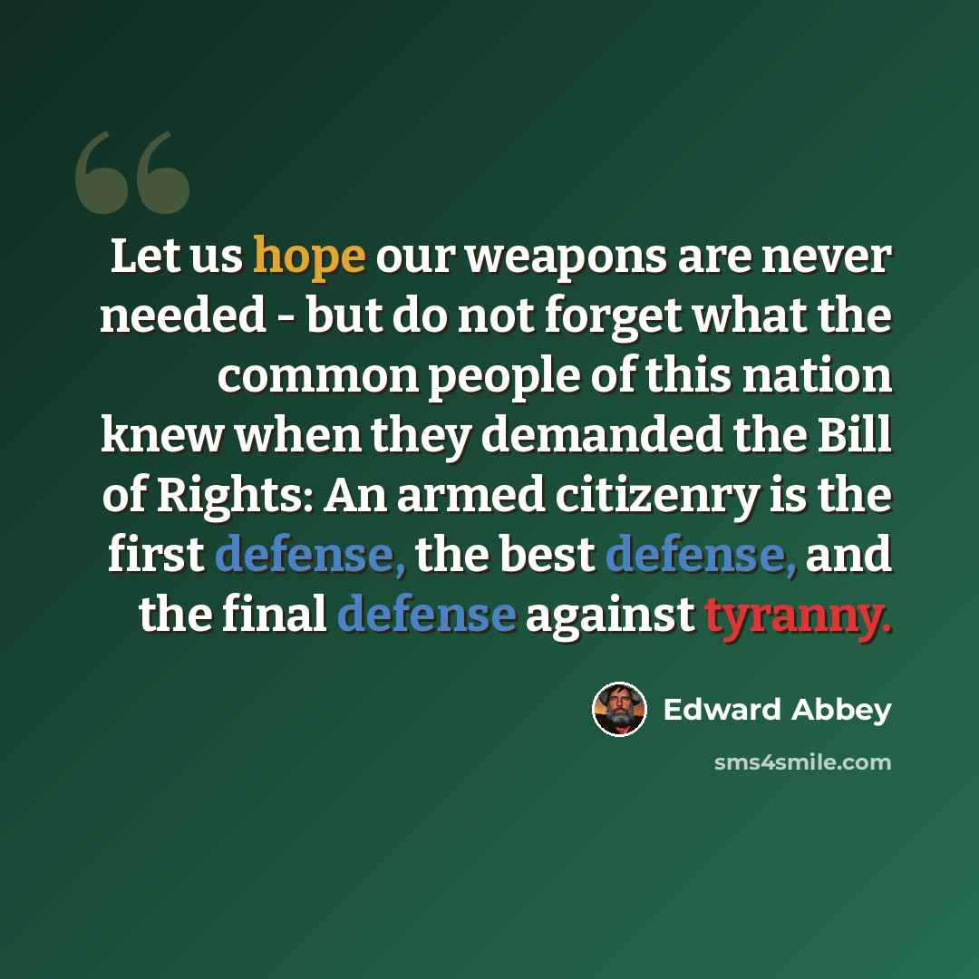 “Let us hope our weapons are never needed - but do not forget what the common people of this nation knew when they demanded the Bill of Rights: An armed citizenry is the first defense, the best defense, and the final defense against tyranny.” quote by Edward Abbey