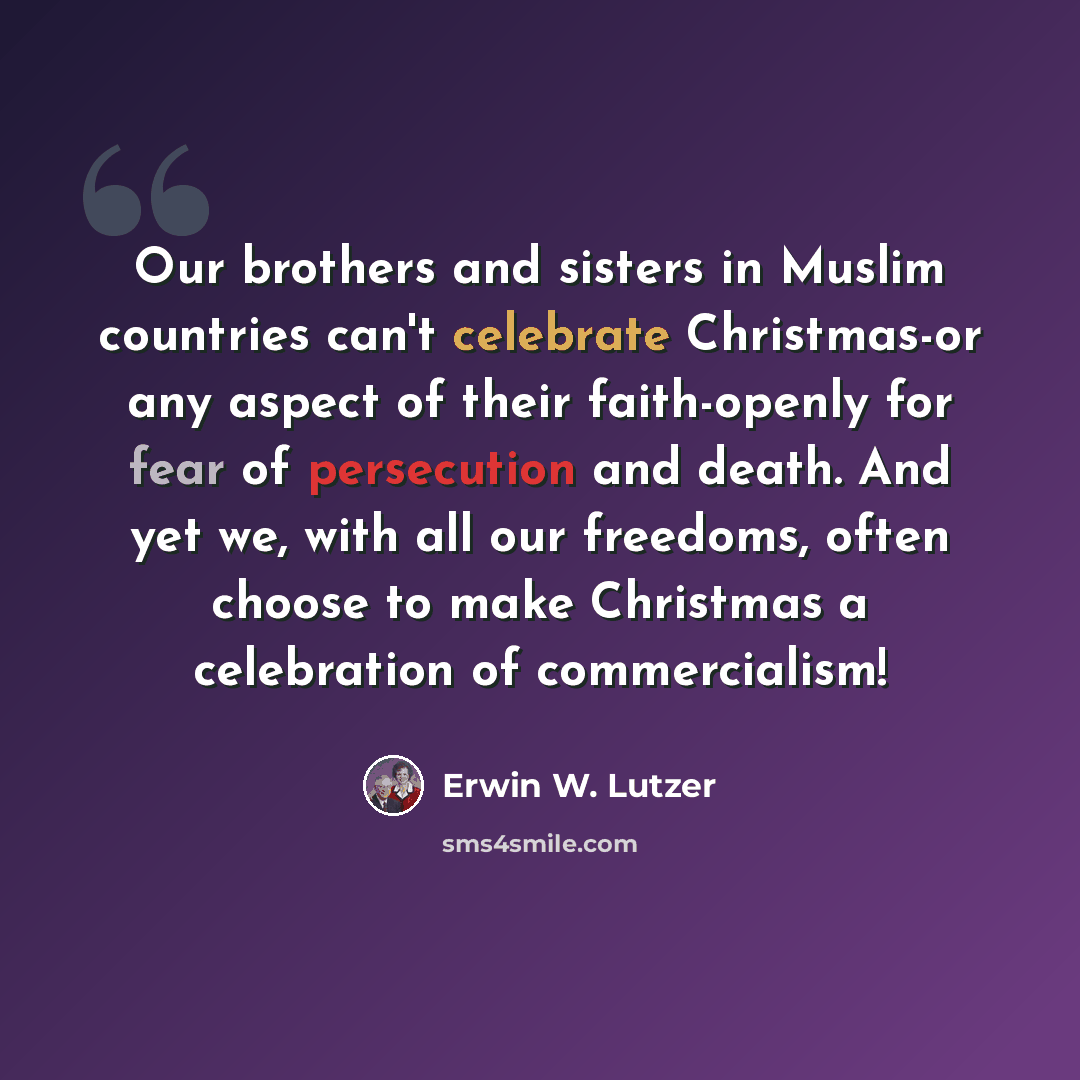 “Our brothers and sisters in Muslim countries can't celebrate Christmas-or any aspect of their faith-openly for fear of persecution and death. And yet we, with all our freedoms, often choose to make Christmas a celebration of commercialism!” quote by Erwin W. Lutzer
