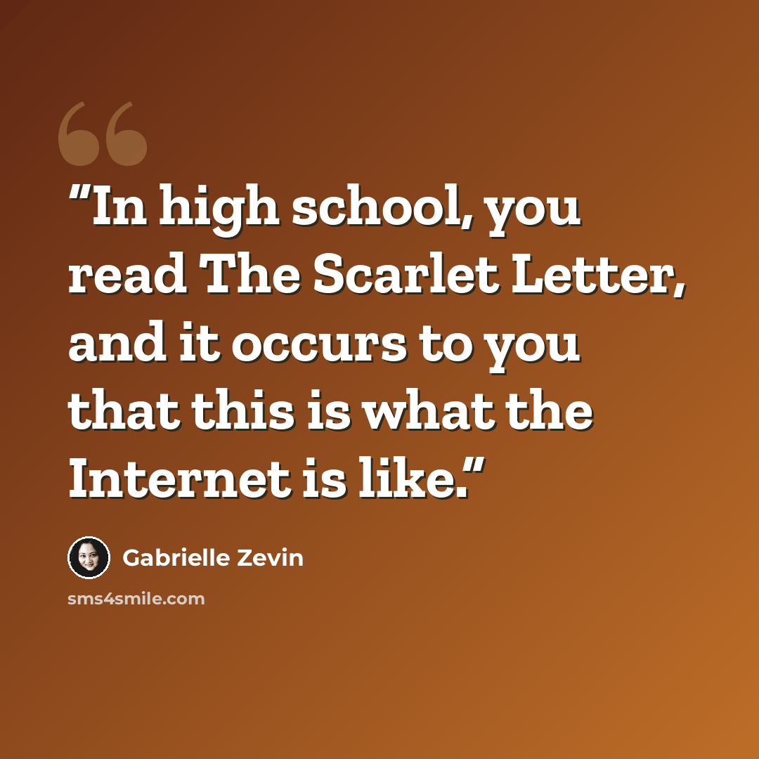 “In high school, you read The Scarlet Letter, and it occurs to you that this is what the Internet is like.” quote by Gabrielle Zevin