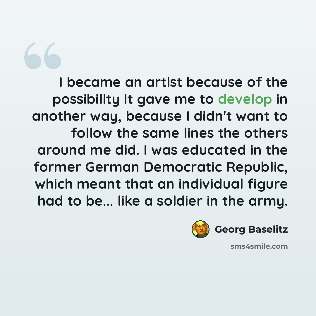 “I became an artist because of the possibility it gave me to develop in another way, because I didn't want to follow the same lines the others around me did. I was educated in the former German Democratic Republic, which meant that an individual figure had to be... like a soldier in the army.” quote by Georg Baselitz