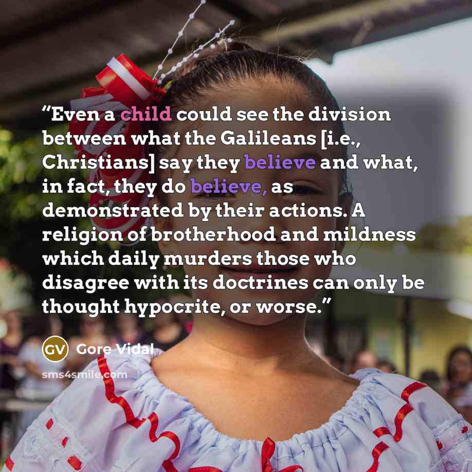 “Even a child could see the division between what the Galileans [i.e., Christians] say they believe and what, in fact, they do believe, as demonstrated by their actions. A religion of brotherhood and mildness which daily murders those who disagree with its doctrines can only be thought hypocrite…” quote by Gore Vidal
