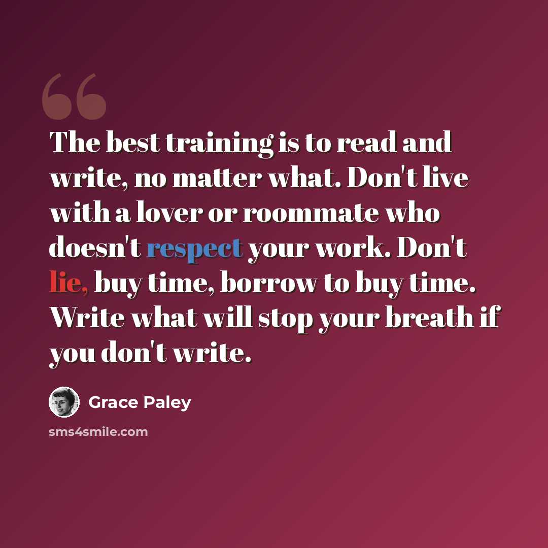 “The best training is to read and write, no matter what. Don't live with a lover or roommate who doesn't respect your work. Don't lie, buy time, borrow to buy time. Write what will stop your breath if you don't write.” quote by Grace Paley