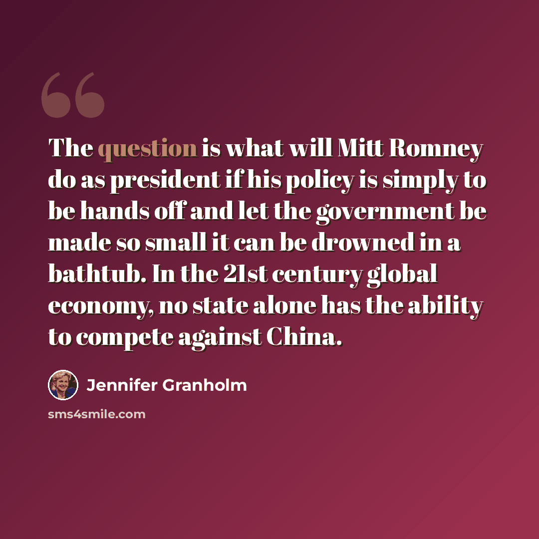 “The question is what will Mitt Romney do as president if his policy is simply to be hands off and let the government be made so small it can be drowned in a bathtub. In the 21st century global economy, no state alone has the ability to compete against China.” quote by Jennifer Granholm