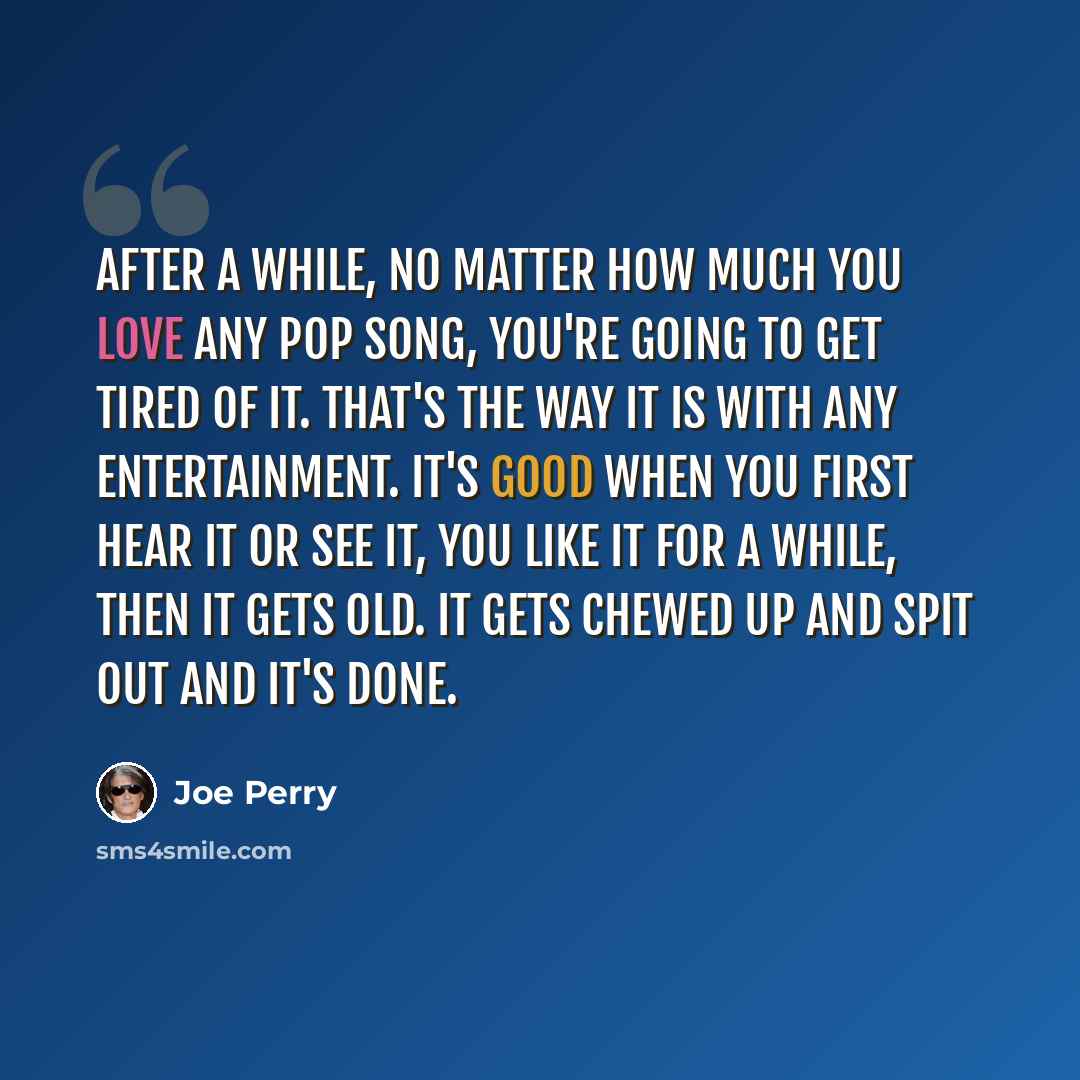 “After a while, no matter how much you love any pop song, you're going to get tired of it. That's the way it is with any entertainment. It's good when you first hear it or see it, you like it for a while, then it gets old. It gets chewed up and spit out and it's done.” quote by Joe Perry