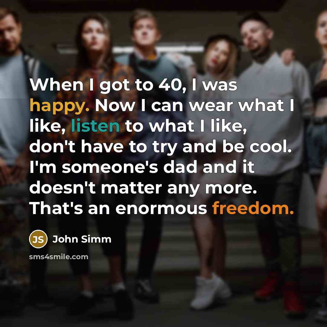 “When I got to 40, I was happy. Now I can wear what I like, listen to what I like, don't have to try and be cool. I'm someone's dad and it doesn't matter any more. That's an enormous freedom.” quote by John Simm