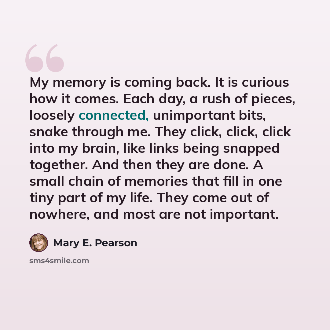 “My memory is coming back. It is curious how it comes. Each day, a rush of pieces, loosely connected, unimportant bits, snake through me. They click, click, click into my brain, like links being snapped together. And then they are done. A small chain of memories that fill in one tiny part of my…” quote by Mary E. Pearson
