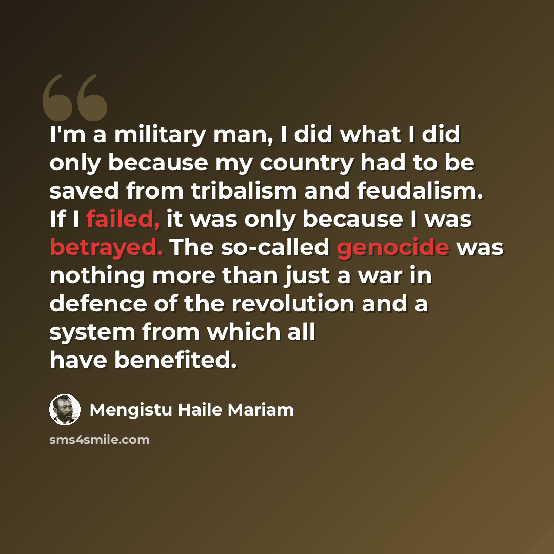 “I'm a military man, I did what I did only because my country had to be saved from tribalism and feudalism. If I failed, it was only because I was betrayed. The so-called genocide was nothing more than just a war in defence of the revolution and a system from which all have benefited.” quote by Mengistu Haile Mariam