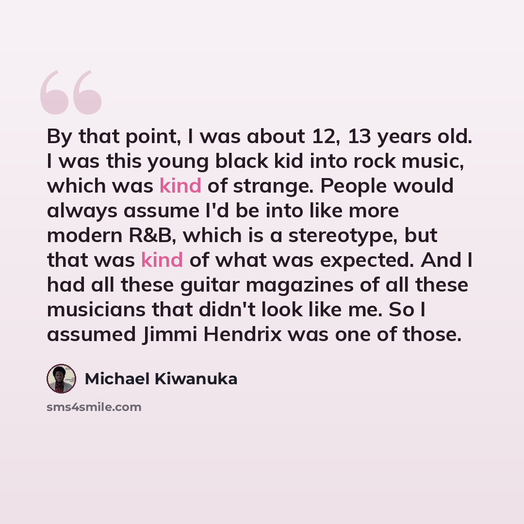 “By that point, I was about 12, 13 years old. I was this young black kid into rock music, which was kind of strange. People would always assume I'd be into like more modern R&B, which is a stereotype, but that was kind of what was expected. And I had all these guitar magazines of all these…” quote by Michael Kiwanuka