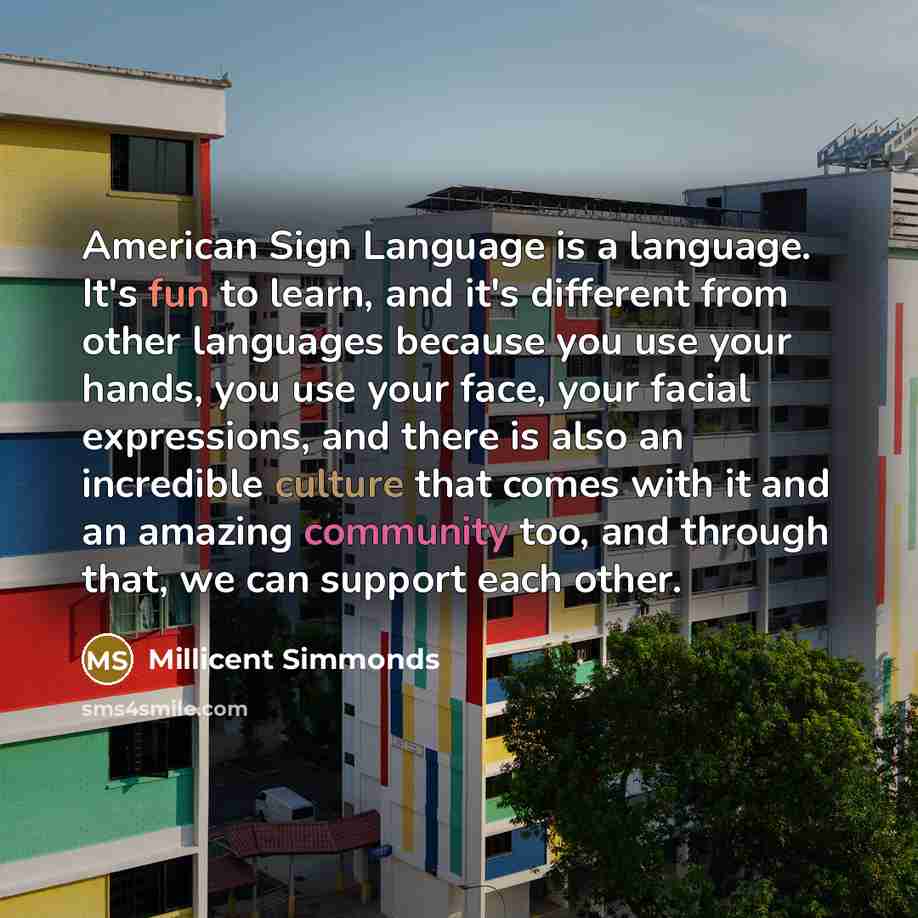 “American Sign Language is a language. It's fun to learn, and it's different from other languages because you use your hands, you use your face, your facial expressions, and there is also an incredible culture that comes with it and an amazing community too, and through that, we can support each…” quote by Millicent Simmonds